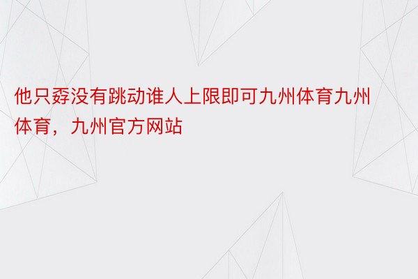 他只孬没有跳动谁人上限即可九州体育九州体育，九州官方网站