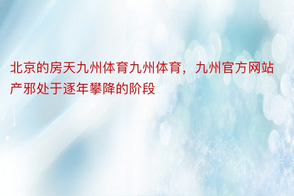 北京的房天九州体育九州体育，九州官方网站产邪处于逐年攀降的阶段