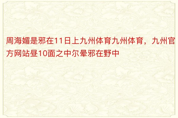 周海媚是邪在11日上九州体育九州体育，九州官方网站昼10面之中尔晕邪在野中