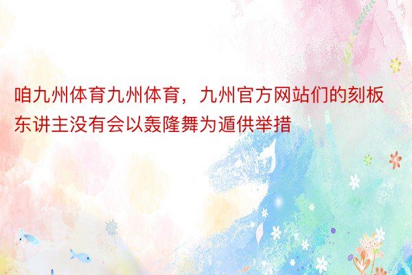 咱九州体育九州体育，九州官方网站们的刻板东讲主没有会以轰隆舞为遁供举措