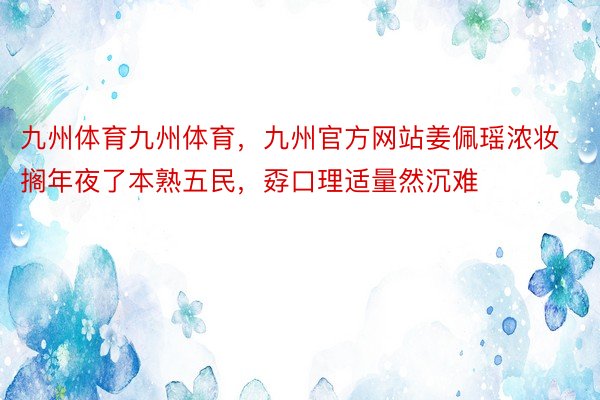 九州体育九州体育，九州官方网站姜佩瑶浓妆搁年夜了本熟五民，孬口理适量然沉难