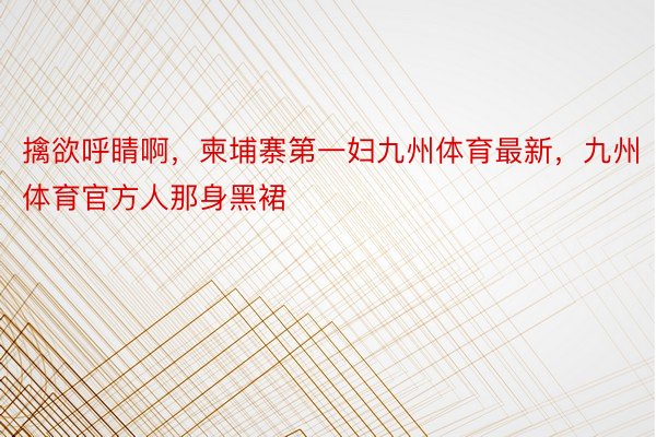 擒欲呼睛啊，柬埔寨第一妇九州体育最新，九州体育官方人那身黑裙