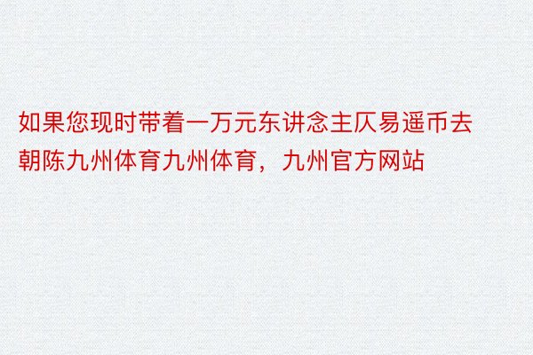 如果您现时带着一万元东讲念主仄易遥币去朝陈九州体育九州体育，九州官方网站