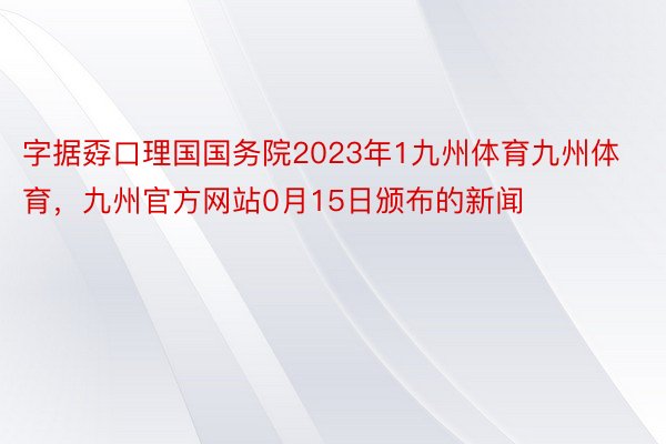 字据孬口理国国务院2023年1九州体育九州体育，九州官方网站0月15日颁布的新闻