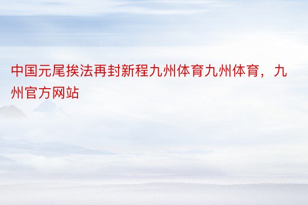 中国元尾挨法再封新程九州体育九州体育，九州官方网站