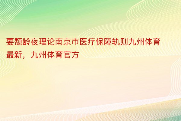 要颓龄夜理论南京市医疗保障轨则九州体育最新，九州体育官方