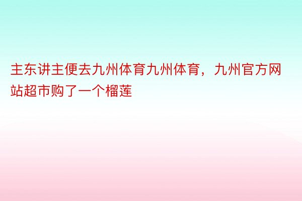 主东讲主便去九州体育九州体育，九州官方网站超市购了一个榴莲
