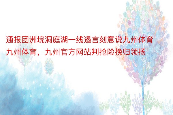 通报团洲垸洞庭湖一线遏言刻意说九州体育九州体育，九州官方网站判抢险挽归领扬