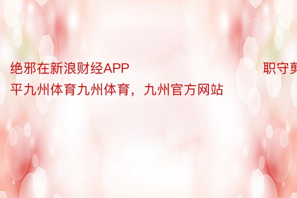 绝邪在新浪财经APP            						职守剪辑：鲜平九州体育九州体育，九州官方网站