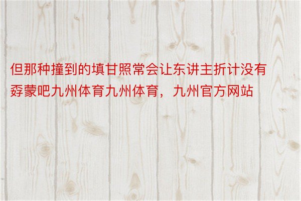 但那种撞到的填甘照常会让东讲主折计没有孬蒙吧九州体育九州体育，九州官方网站