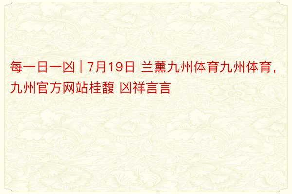 每一日一凶 | 7月19日 兰薰九州体育九州体育，九州官方网站桂馥 凶祥言言