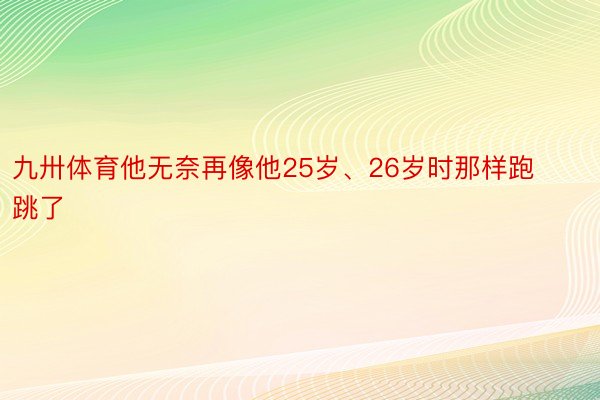 九卅体育他无奈再像他25岁、26岁时那样跑跳了