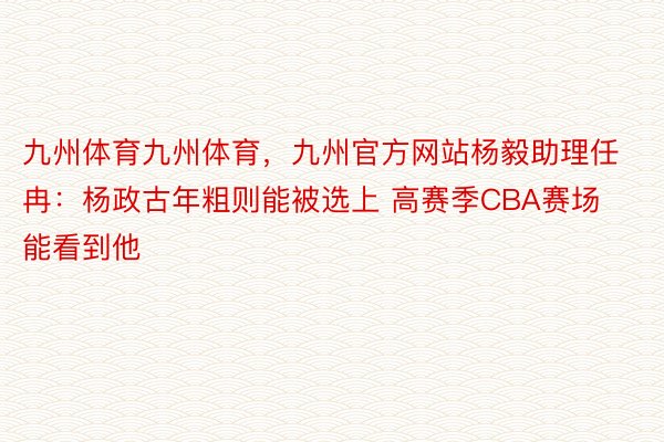 九州体育九州体育，九州官方网站杨毅助理任冉：杨政古年粗则能被选上 高赛季CBA赛场能看到他