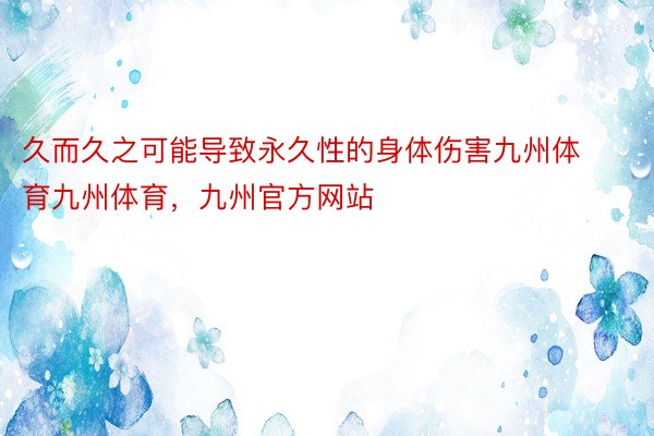 久而久之可能导致永久性的身体伤害九州体育九州体育，九州官方网站